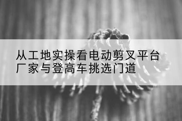 川汇电动剪叉升降平台厂家-从工地实操看电动剪叉平台厂家与登高车挑选门道