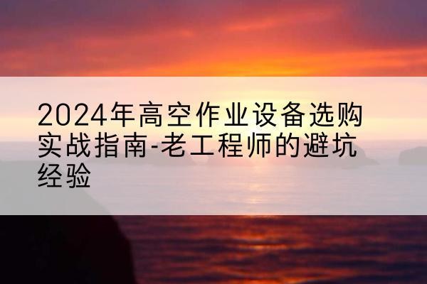 川汇高空作业升降机厂家推荐-2024年高空作业设备选购实战指南-老工程师的避坑经验