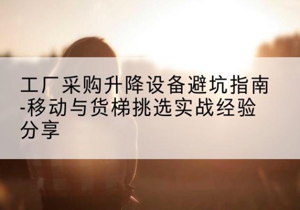 川汇移动式升降机怎么选-工厂采购升降设备避坑指南-移动与货梯挑选实战经验分享