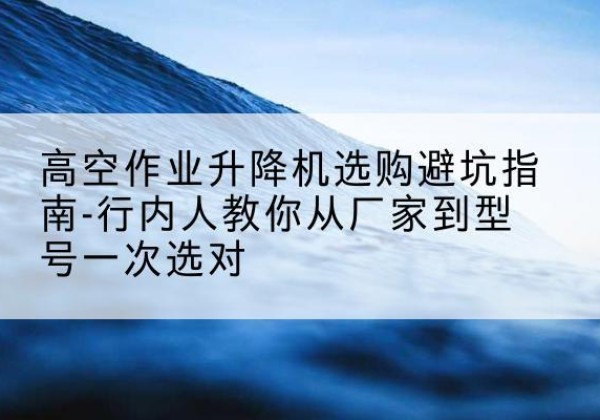 川汇升降平台厂家-高空作业升降机选购避坑指南-行内人教你从厂家到型号一次选对