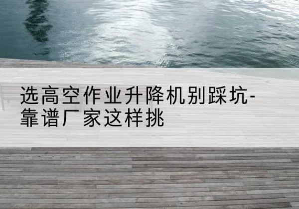 川汇剪叉式升降机厂家-选高空作业升降机别踩坑-靠谱厂家这样挑