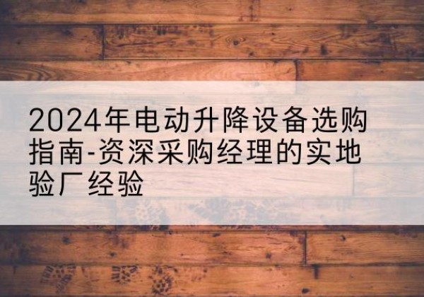 川汇电动剪叉升降平台厂家-2024年电动升降设备选购指南-资深采购经理的实地验厂经验