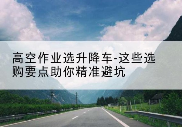 川汇升降车厂家-高空作业选升降车-这些选购要点助你*避坑