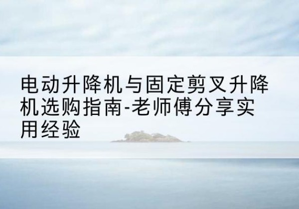 川汇电动升降机怎么选-电动升降机与固定剪叉升降机选购指南-老师傅分享实用经验