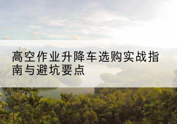 川汇升降车怎么选-高空作业升降车选购实战指南与避坑要点