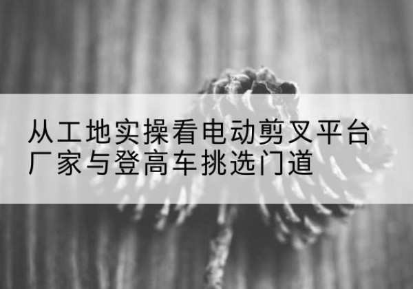 川汇电动剪叉升降平台厂家-从工地实操看电动剪叉平台厂家与登高车挑选门道