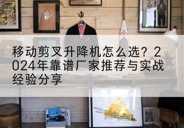 川汇升降平台厂家推荐-移动剪叉升降机怎么选？2024年靠谱厂家推荐与实战经验分享