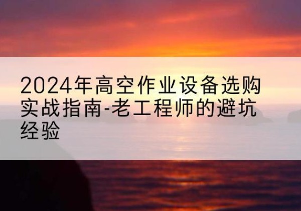 川汇高空作业升降机厂家推荐-2024年高空作业设备选购实战指南-老工程师的避坑经验
